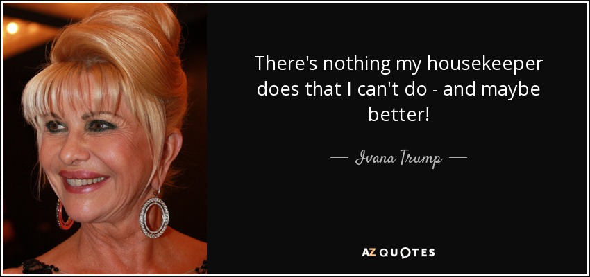 There's nothing my housekeeper does that I can't do - and maybe better! - Ivana Trump