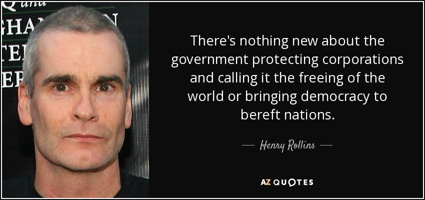 There's nothing new about the government protecting corporations and calling it the freeing of the world or bringing democracy to bereft nations. - Henry Rollins