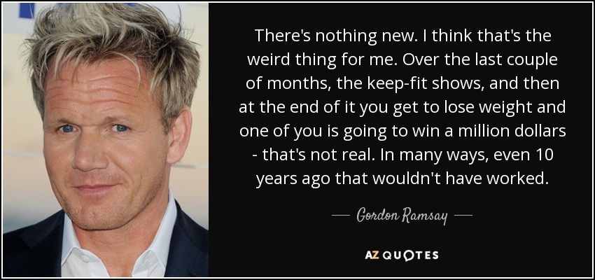 There's nothing new. I think that's the weird thing for me. Over the last couple of months, the keep-fit shows, and then at the end of it you get to lose weight and one of you is going to win a million dollars - that's not real. In many ways, even 10 years ago that wouldn't have worked. - Gordon Ramsay