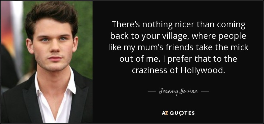 There's nothing nicer than coming back to your village, where people like my mum's friends take the mick out of me. I prefer that to the craziness of Hollywood. - Jeremy Irvine
