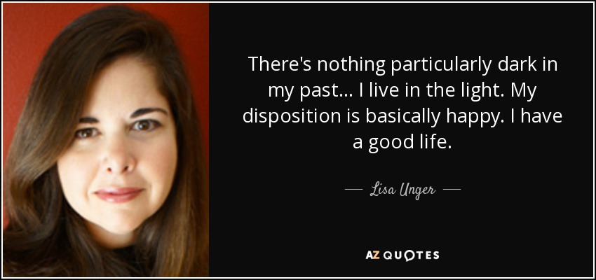 There's nothing particularly dark in my past... I live in the light. My disposition is basically happy. I have a good life. - Lisa Unger