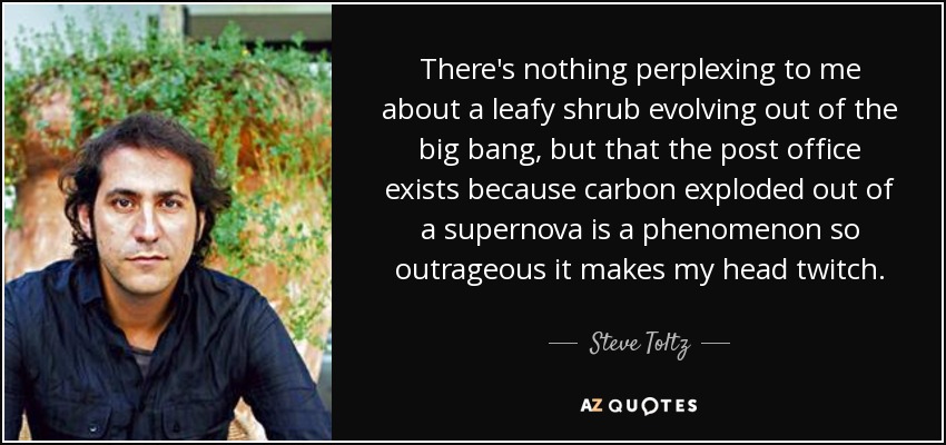 There's nothing perplexing to me about a leafy shrub evolving out of the big bang, but that the post office exists because carbon exploded out of a supernova is a phenomenon so outrageous it makes my head twitch. - Steve Toltz