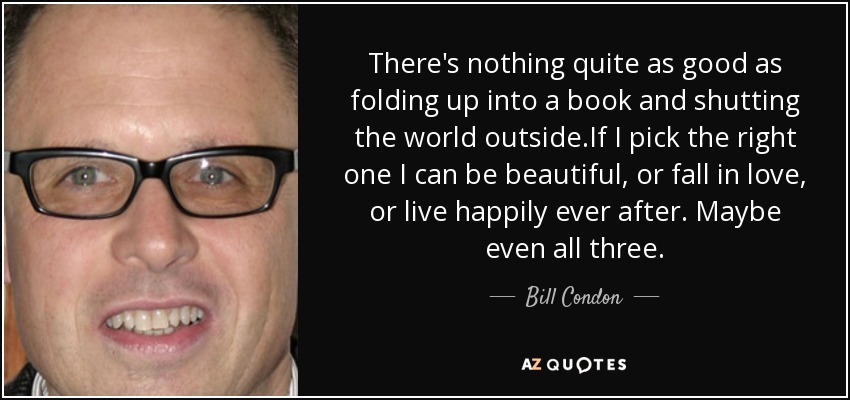 There's nothing quite as good as folding up into a book and shutting the world outside.If I pick the right one I can be beautiful, or fall in love, or live happily ever after. Maybe even all three. - Bill Condon