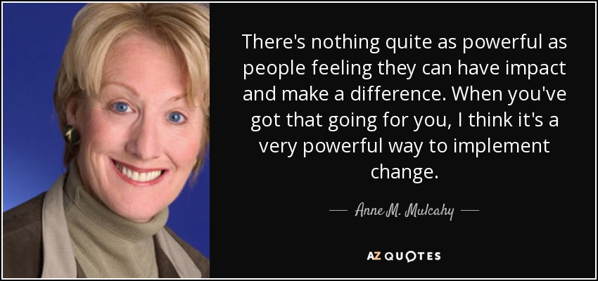 There's nothing quite as powerful as people feeling they can have impact and make a difference. When you've got that going for you, I think it's a very powerful way to implement change. - Anne M. Mulcahy