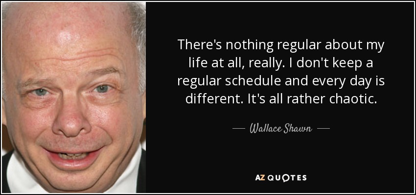 There's nothing regular about my life at all, really. I don't keep a regular schedule and every day is different. It's all rather chaotic. - Wallace Shawn
