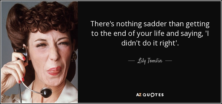 There's nothing sadder than getting to the end of your life and saying, 'I didn't do it right'. - Lily Tomlin