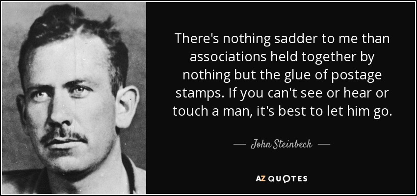 There's nothing sadder to me than associations held together by nothing but the glue of postage stamps. If you can't see or hear or touch a man, it's best to let him go. - John Steinbeck