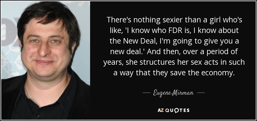 There's nothing sexier than a girl who's like, 'I know who FDR is, I know about the New Deal, I'm going to give you a new deal.' And then, over a period of years, she structures her sex acts in such a way that they save the economy. - Eugene Mirman