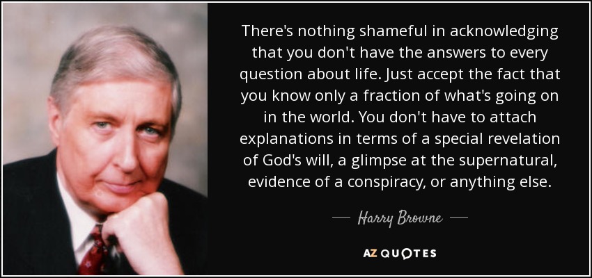 There's nothing shameful in acknowledging that you don't have the answers to every question about life. Just accept the fact that you know only a fraction of what's going on in the world. You don't have to attach explanations in terms of a special revelation of God's will, a glimpse at the supernatural, evidence of a conspiracy, or anything else. - Harry Browne
