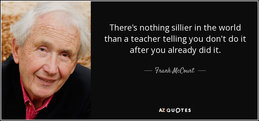 There's nothing sillier in the world than a teacher telling you don't do it after you already did it. - Frank McCourt