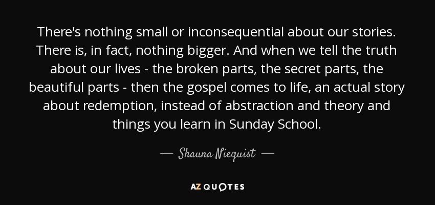 There's nothing small or inconsequential about our stories. There is, in fact, nothing bigger. And when we tell the truth about our lives - the broken parts, the secret parts, the beautiful parts - then the gospel comes to life, an actual story about redemption, instead of abstraction and theory and things you learn in Sunday School. - Shauna Niequist