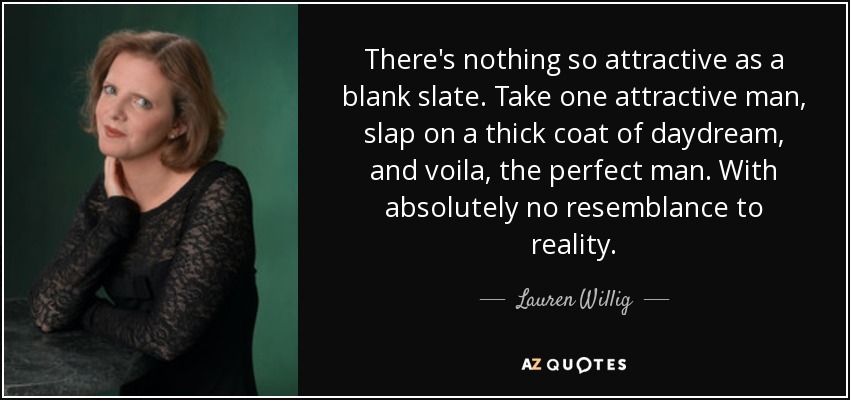 There's nothing so attractive as a blank slate. Take one attractive man, slap on a thick coat of daydream, and voila, the perfect man. With absolutely no resemblance to reality. - Lauren Willig