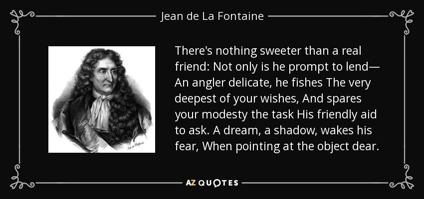 There's nothing sweeter than a real friend: Not only is he prompt to lend— An angler delicate, he fishes The very deepest of your wishes, And spares your modesty the task His friendly aid to ask. A dream, a shadow, wakes his fear, When pointing at the object dear. - Jean de La Fontaine