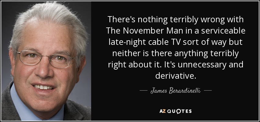 There's nothing terribly wrong with The November Man in a serviceable late-night cable TV sort of way but neither is there anything terribly right about it. It's unnecessary and derivative. - James Berardinelli