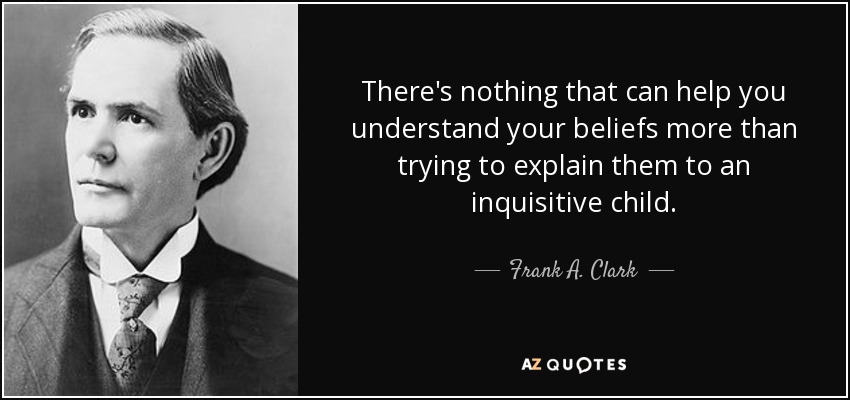 There's nothing that can help you understand your beliefs more than trying to explain them to an inquisitive child. - Frank A. Clark