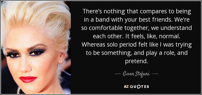 There's nothing that compares to being in a band with your best friends. We're so comfortable together, we understand each other. It feels, like, normal. Whereas solo period felt like I was trying to be something, and play a role, and pretend. - Gwen Stefani