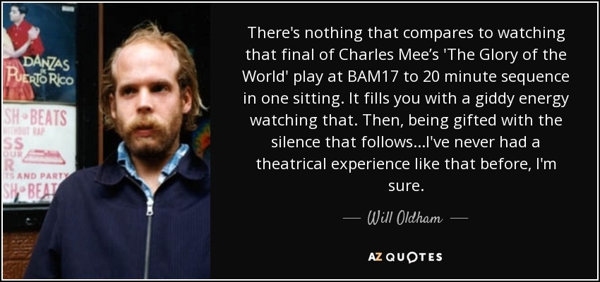 There's nothing that compares to watching that final of Charles Mee’s 'The Glory of the World' play at BAM17 to 20 minute sequence in one sitting. It fills you with a giddy energy watching that. Then, being gifted with the silence that follows...I've never had a theatrical experience like that before, I'm sure. - Will Oldham