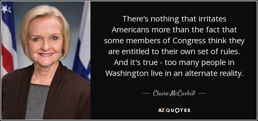 There's nothing that irritates Americans more than the fact that some members of Congress think they are entitled to their own set of rules. And it's true - too many people in Washington live in an alternate reality. - Claire McCaskill