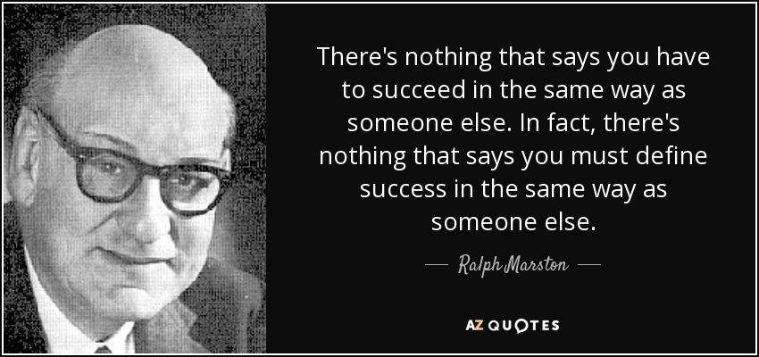 There's nothing that says you have to succeed in the same way as someone else. In fact, there's nothing that says you must define success in the same way as someone else. - Ralph Marston