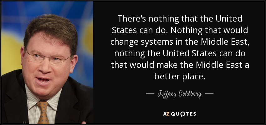 There's nothing that the United States can do. Nothing that would change systems in the Middle East, nothing the United States can do that would make the Middle East a better place. - Jeffrey Goldberg