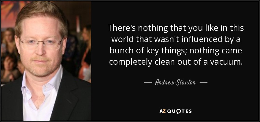 There's nothing that you like in this world that wasn't influenced by a bunch of key things; nothing came completely clean out of a vacuum. - Andrew Stanton