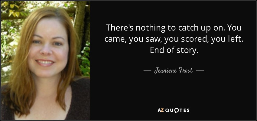 There's nothing to catch up on. You came, you saw, you scored, you left. End of story. - Jeaniene Frost