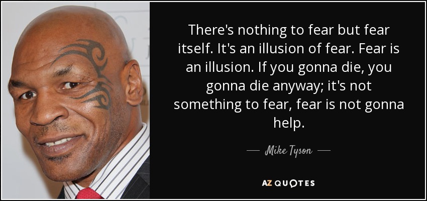There's nothing to fear but fear itself. It's an illusion of fear. Fear is an illusion. If you gonna die, you gonna die anyway; it's not something to fear, fear is not gonna help. - Mike Tyson