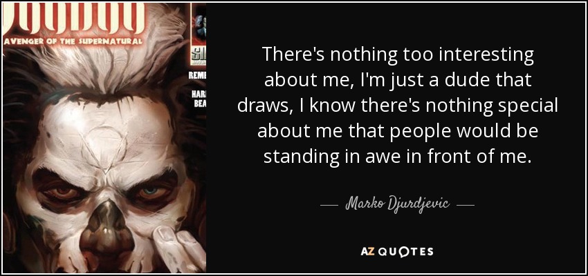 There's nothing too interesting about me, I'm just a dude that draws, I know there's nothing special about me that people would be standing in awe in front of me. - Marko Djurdjevic