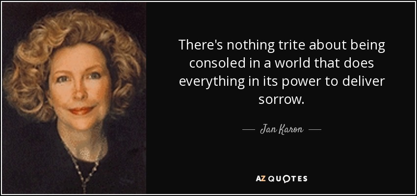 There's nothing trite about being consoled in a world that does everything in its power to deliver sorrow. - Jan Karon