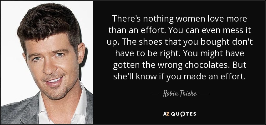 There's nothing women love more than an effort. You can even mess it up. The shoes that you bought don't have to be right. You might have gotten the wrong chocolates. But she'll know if you made an effort. - Robin Thicke