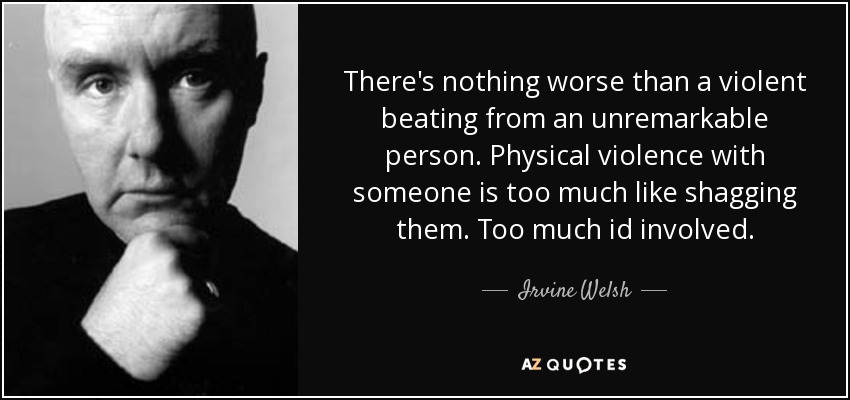 There's nothing worse than a violent beating from an unremarkable person. Physical violence with someone is too much like shagging them. Too much id involved. - Irvine Welsh