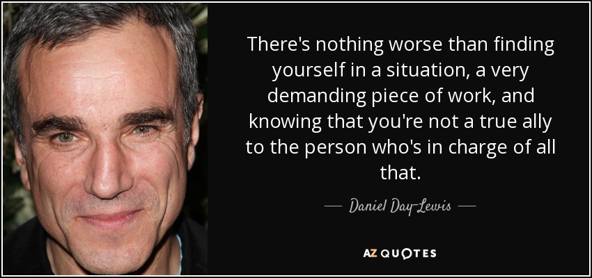 There's nothing worse than finding yourself in a situation, a very demanding piece of work, and knowing that you're not a true ally to the person who's in charge of all that. - Daniel Day-Lewis