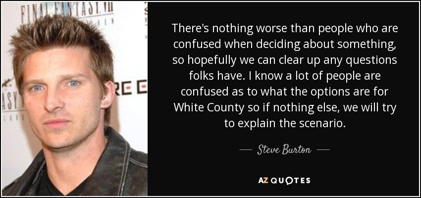 There's nothing worse than people who are confused when deciding about something, so hopefully we can clear up any questions folks have. I know a lot of people are confused as to what the options are for White County so if nothing else, we will try to explain the scenario. - Steve Burton