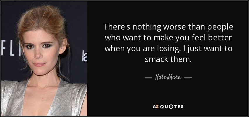 There's nothing worse than people who want to make you feel better when you are losing. I just want to smack them. - Kate Mara