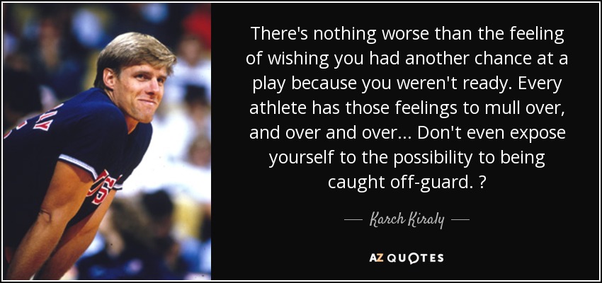 There's nothing worse than the feeling of wishing you had another chance at a play because you weren't ready. Every athlete has those feelings to mull over, and over and over ... Don't even expose yourself to the possibility to being caught off-guard.  - Karch Kiraly