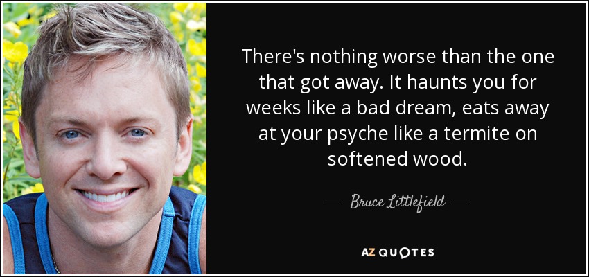 There's nothing worse than the one that got away. It haunts you for weeks like a bad dream, eats away at your psyche like a termite on softened wood. - Bruce Littlefield