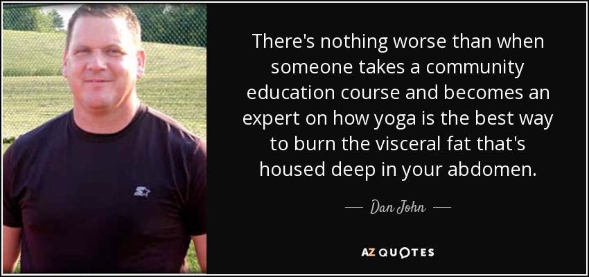 There's nothing worse than when someone takes a community education course and becomes an expert on how yoga is the best way to burn the visceral fat that's housed deep in your abdomen. - Dan John