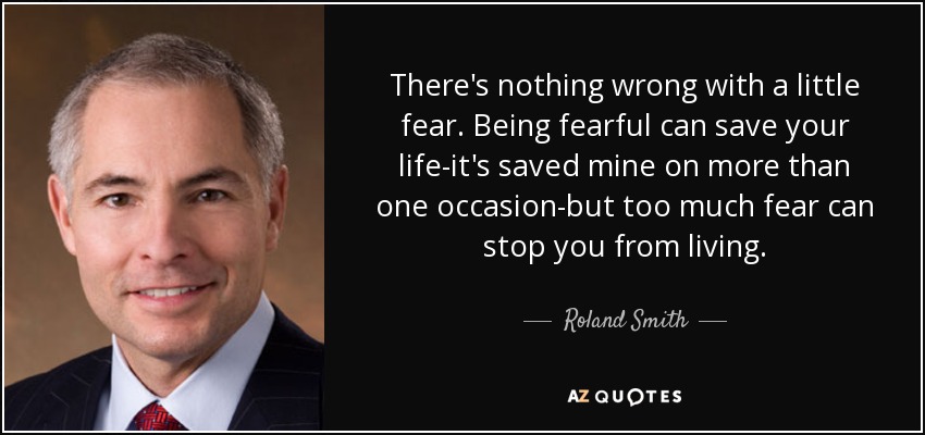 There's nothing wrong with a little fear. Being fearful can save your life-it's saved mine on more than one occasion-but too much fear can stop you from living. - Roland Smith