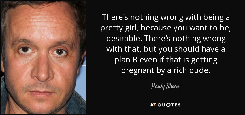 There's nothing wrong with being a pretty girl, because you want to be, desirable. There's nothing wrong with that, but you should have a plan B even if that is getting pregnant by a rich dude. - Pauly Shore