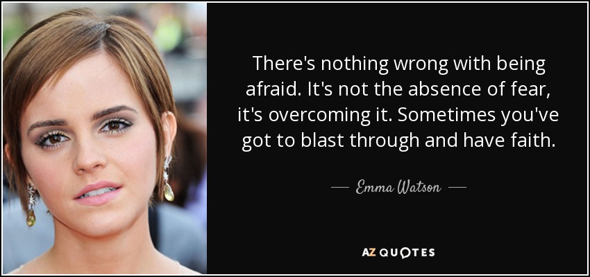 There's nothing wrong with being afraid. It's not the absence of fear, it's overcoming it. Sometimes you've got to blast through and have faith. - Emma Watson