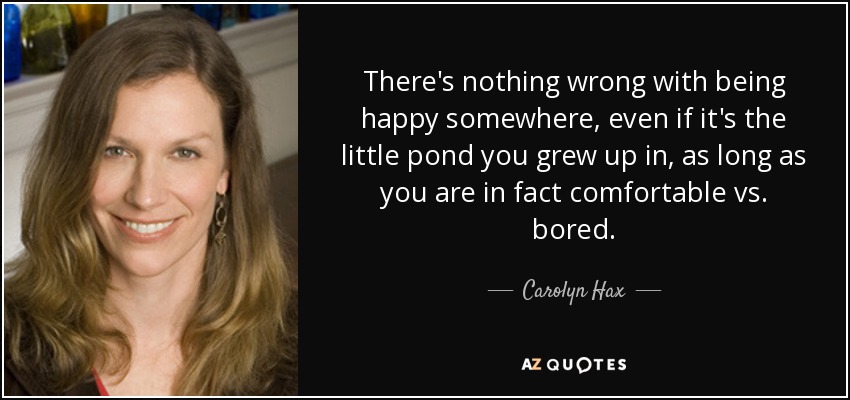 There's nothing wrong with being happy somewhere, even if it's the little pond you grew up in, as long as you are in fact comfortable vs. bored. - Carolyn Hax