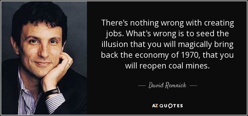 There's nothing wrong with creating jobs. What's wrong is to seed the illusion that you will magically bring back the economy of 1970, that you will reopen coal mines. - David Remnick