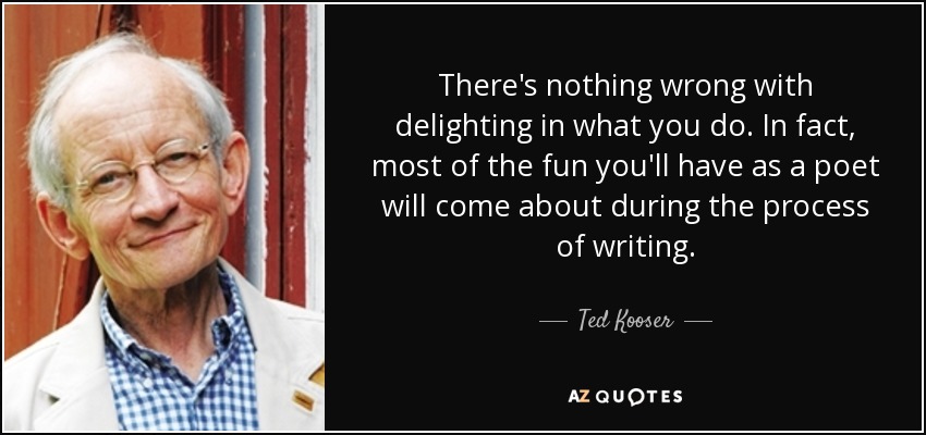 There's nothing wrong with delighting in what you do. In fact, most of the fun you'll have as a poet will come about during the process of writing. - Ted Kooser