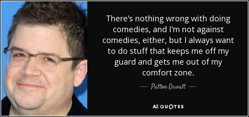 There's nothing wrong with doing comedies, and I'm not against comedies, either, but I always want to do stuff that keeps me off my guard and gets me out of my comfort zone. - Patton Oswalt