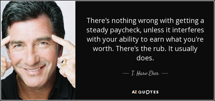 There's nothing wrong with getting a steady paycheck, unless it interferes with your ability to earn what you're worth. There's the rub. It usually does. - T. Harv Eker