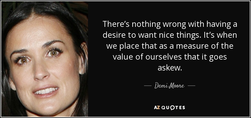 There’s nothing wrong with having a desire to want nice things. It’s when we place that as a measure of the value of ourselves that it goes askew. - Demi Moore