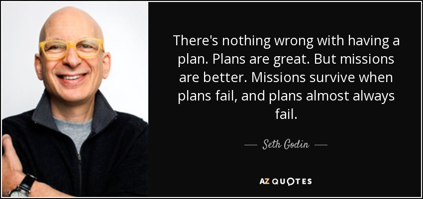 There's nothing wrong with having a plan. Plans are great. But missions are better. Missions survive when plans fail, and plans almost always fail. - Seth Godin
