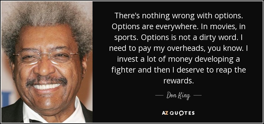 There's nothing wrong with options. Options are everywhere. In movies, in sports. Options is not a dirty word. I need to pay my overheads, you know. I invest a lot of money developing a fighter and then I deserve to reap the rewards. - Don King