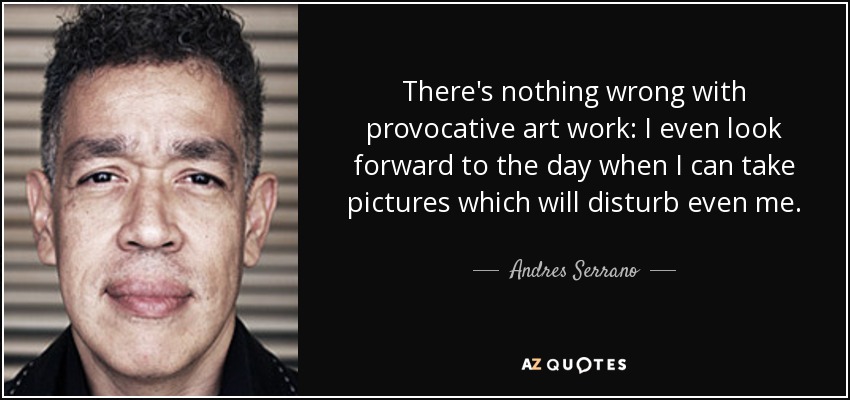 There's nothing wrong with provocative art work: I even look forward to the day when I can take pictures which will disturb even me. - Andres Serrano