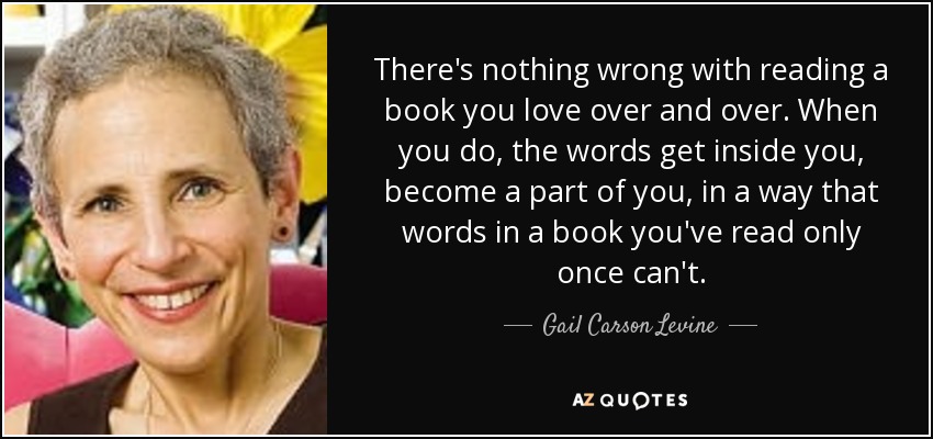 There's nothing wrong with reading a book you love over and over. When you do, the words get inside you, become a part of you, in a way that words in a book you've read only once can't. - Gail Carson Levine